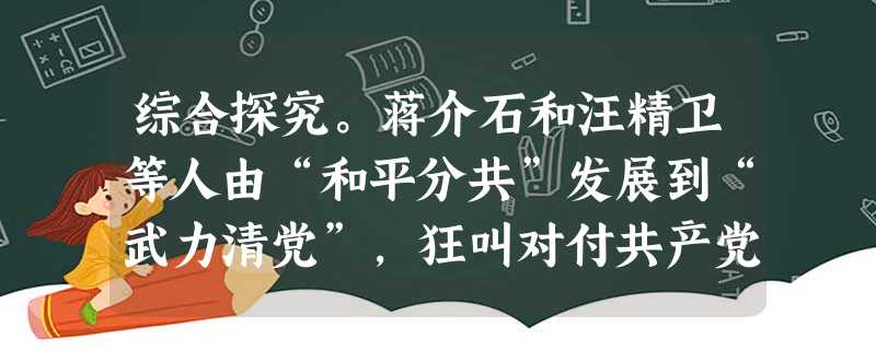 综合探究。蒋介石和汪精卫等人由“和平分共”发展到“武力清党”,狂叫对付共产党“要用对付敌人的手段对付,捉一个杀一个……把他们一个个抓来枪毙”,开始了对共产 综合探究。蒋介石和汪精卫等人由“和平分共”发展到“武力清党”,狂叫对付共产党“要用对付敌人的手段对付,捉一个杀一个……把他们一个个抓来枪毙”,开始了对共产
