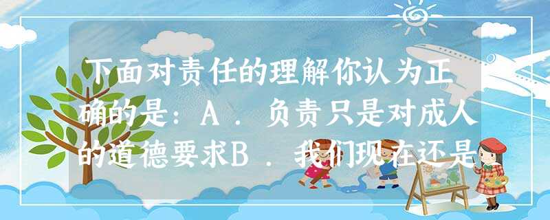 下面对责任的理解你认为正确的是:A.负责只是对成人的道德要求B.我们现在还是孩子,不用承担责任C.负责是对每个人在人生各个阶段承担的多重角色的共同的道德要求,贯 下面对责任的理解你认为正确的是:A.负责只是对成人的道德要求B.我们现在还是孩子,不用承担责任C.负责是对每个人在人生各个阶段承担的多重角色的共同的道德要求,贯