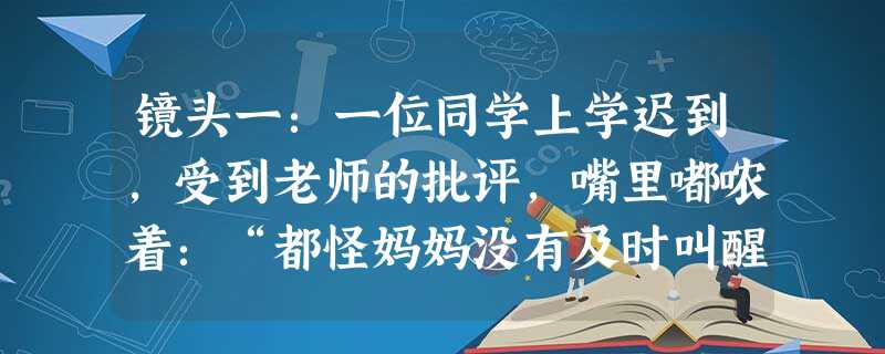 镜头一:一位同学上学迟到,受到老师的批评,嘴里嘟哝着:“都怪妈妈没有及时叫醒我”。镜头二:放学后进行大扫除,一位男同学抱着球对正在打扫卫生的同学说:“你们替我干 镜头一:一位同学上学迟到,受到老师的批评,嘴里嘟哝着:“都怪妈妈没有及时叫醒我”。镜头二:放学后进行大扫除,一位男同学抱着球对正在打扫卫生的同学说:“你们替我干