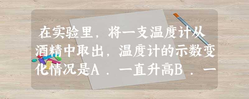 在实验里,将一支温度计从酒精中取出,温度计的示数变化情况是A.一直升高B.一直降低C.先升高后降低D.先降低后升高 在实验里,将一支温度计从酒精中取出,温度计的示数变化情况是A.一直升高B.一直降低C.先升高后降低D.先降低后升高