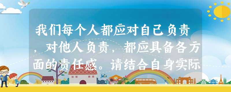 我们每个人都应对自己负责,对他人负责,都应具备各方面的责任感。请结合自身实际,列举一些自己是个有责任感的人的事例。 我们每个人都应对自己负责,对他人负责,都应具备各方面的责任感。请结合自身实际,列举一些自己是个有责任感的人的事例。