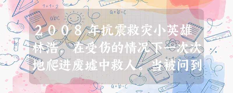 2008年抗震救灾小英雄林浩,在受伤的情况下一次次地爬进废墟中救人。当被问到为什么去救人时,林浩平静地说:“因为我是班长,这是我应该做的!”林浩的这 2008年抗震救灾小英雄林浩,在受伤的情况下一次次地爬进废墟中救人。当被问到为什么去救人时,林浩平静地说:“因为我是班长,这是我应该做的!”林浩的这