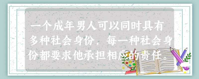 一个成年男人可以同时具有多种社会身份,每一种社会身份都要求他承担相应的责任。作为父母的儿子,他要赡养老人;作为孩子的父亲,他要抚养后代;作为妻子的丈 一个成年男人可以同时具有多种社会身份,每一种社会身份都要求他承担相应的责任。作为父母的儿子,他要赡养老人;作为孩子的父亲,他要抚养后代;作为妻子的丈