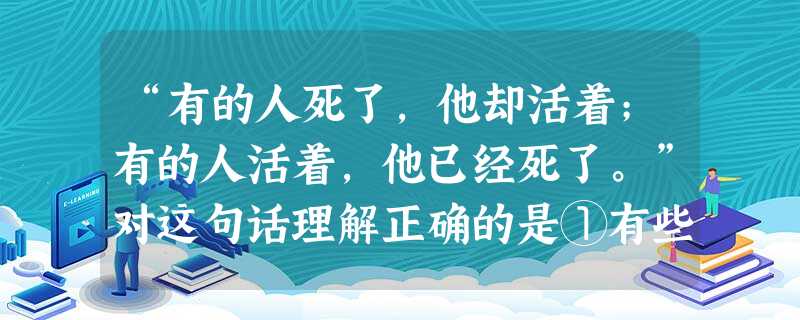 “有的人死了,他却活着;有的人活着,他已经死了。”对这句话理解正确的是①有些人为社会做出了贡献,生命虽已结束,但虽死犹生②生命的意义不在于长短,而在于其价值 “有的人死了,他却活着;有的人活着,他已经死了。”对这句话理解正确的是①有些人为社会做出了贡献,生命虽已结束,但虽死犹生②生命的意义不在于长短,而在于其价值