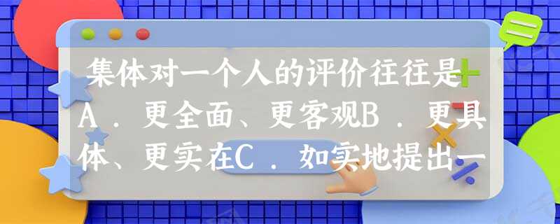 集体对一个人的评价往往是A.更全面、更客观B.更具体、更实在C.如实地提出一个人的缺点D.能帮助我们了解自己 集体对一个人的评价往往是A.更全面、更客观B.更具体、更实在C.如实地提出一个人的缺点D.能帮助我们了解自己