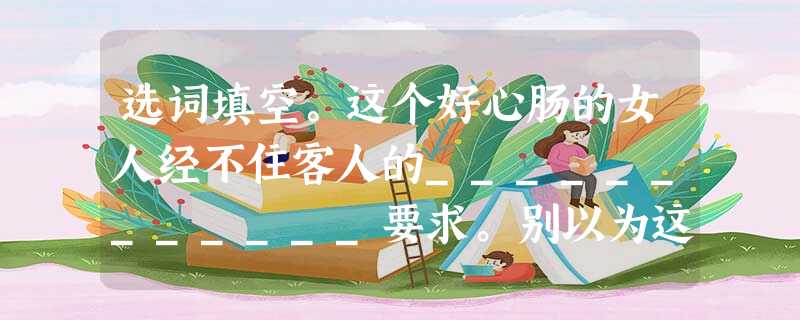 选词填空。这个好心肠的女人经不住客人的____________要求。别以为这房间____________(杂乱无 选词填空。这个好心肠的女人经不住客人的____________要求。别以为这房间____________(杂乱无