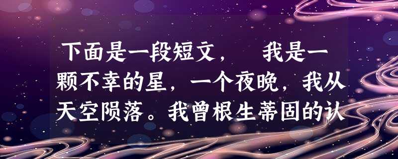 下面是一段短文, 我是一颗不幸的星,一个夜晚,我从天空陨落。我曾根生蒂固的认为我永远属于那片湛蓝而深的天空,现 下面是一段短文, 我是一颗不幸的星,一个夜晚,我从天空陨落。我曾根生蒂固的认为我永远属于那片湛蓝而深的天空,现