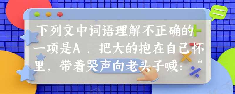 下列文中词语理解不正确的一项是A.把大的抱在自己怀里,带着哭声向老头子喊:“她挂花了!”B.我似乎遇着了一个霹雳,全体都 下列文中词语理解不正确的一项是A.把大的抱在自己怀里,带着哭声向老头子喊:“她挂花了!”B.我似乎遇着了一个霹雳,全体都