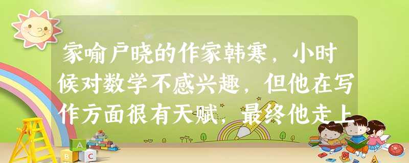 家喻户晓的作家韩寒,小时候对数学不感兴趣,但他在写作方面很有天赋,最终他走上文学创作之路。这给我们的启示是A.不感兴趣的科目要及时放弃B.战胜自我是自强的捷径 家喻户晓的作家韩寒,小时候对数学不感兴趣,但他在写作方面很有天赋,最终他走上文学创作之路。这给我们的启示是A.不感兴趣的科目要及时放弃B.战胜自我是自强的捷径