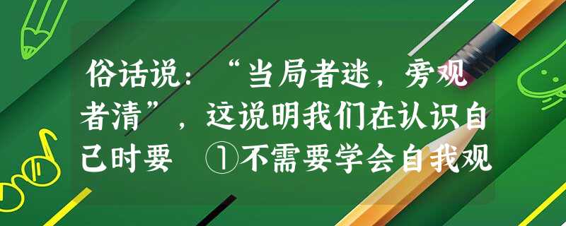 俗话说:“当局者迷,旁观者清”,这说明我们在认识自己时要 ①不需要学会自我观察、认识自己②通过他人对自己的态度和评价,来帮助我们认识、了解自己③重视他人的态 俗话说:“当局者迷,旁观者清”,这说明我们在认识自己时要 ①不需要学会自我观察、认识自己②通过他人对自己的态度和评价,来帮助我们认识、了解自己③重视他人的态