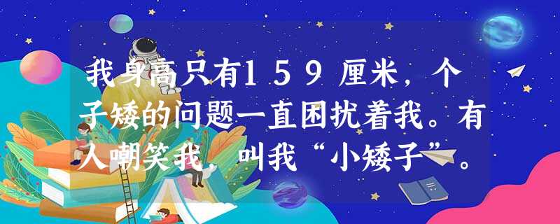 我身高只有159厘米,个子矮的问题一直困扰着我。有人嘲笑我,叫我“小矮子”。实际上,我动作协调,擅长体育运动,但个子矮使我难以进入学校篮球队,不过我通过举 我身高只有159厘米,个子矮的问题一直困扰着我。有人嘲笑我,叫我“小矮子”。实际上,我动作协调,擅长体育运动,但个子矮使我难以进入学校篮球队,不过我通过举