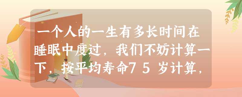 一个人的一生有多长时间在睡眠中度过,我们不妨计算一下,按平均寿命75岁计算,一年360天,平均每天睡眠时间8小时,那么人一生睡眠的时间是小时, 一个人的一生有多长时间在睡眠中度过,我们不妨计算一下,按平均寿命75岁计算,一年360天,平均每天睡眠时间8小时,那么人一生睡眠的时间是小时,