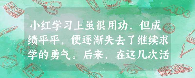 小红学习上虽很用功,但成绩平平,便逐渐失去了继续求学的勇气。后来,在这几次活动中,她发现自己在美术方面很有特长,于是,小红重获信心,倍加努力并逐步走 小红学习上虽很用功,但成绩平平,便逐渐失去了继续求学的勇气。后来,在这几次活动中,她发现自己在美术方面很有特长,于是,小红重获信心,倍加努力并逐步走