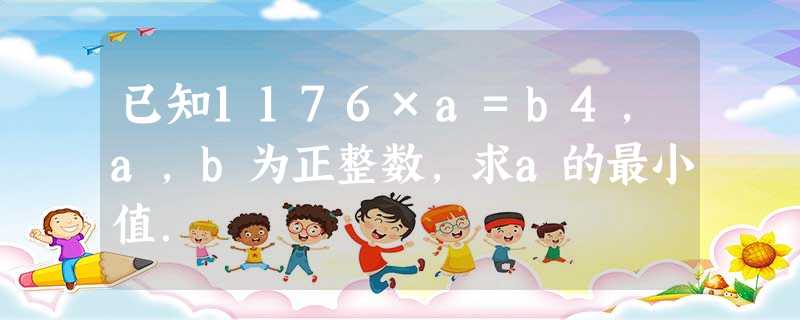 已知1176×a=b4,a,b为正整数,求a的最小值. 已知1176×a=b4,a,b为正整数,求a的最小值.