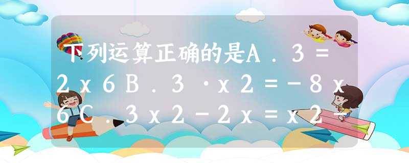 下列运算正确的是A.3=2x6B.3•x2=-8x6C.3x2-2x=x2-2xD.x÷x-3÷x2=x2 下列运算正确的是A.3=2x6B.3•x2=-8x6C.3x2-2x=x2-2xD.x÷x-3÷x2=x2