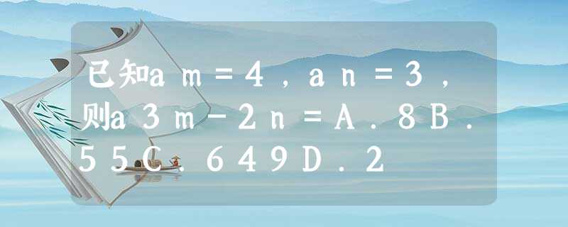 已知am=4,an=3,则a3m-2n=A.8B.55C.649D.2 已知am=4,an=3,则a3m-2n=A.8B.55C.649D.2