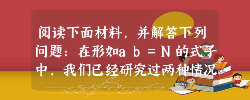 阅读下面材料,并解答下列问题:在形如ab=N的式子中,我们已经研究过两种情况:①已知a和b,求N,这是乘方运算;②已知b和N,求a,这是开方运算.现在我们研究第 阅读下面材料,并解答下列问题:在形如ab=N的式子中,我们已经研究过两种情况:①已知a和b,求N,这是乘方运算;②已知b和N,求a,这是开方运算.现在我们研究第