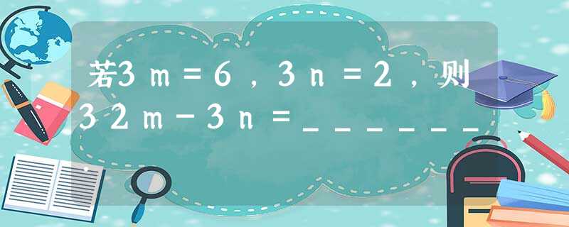 若3m=6,3n=2,则32m-3n=______. 若3m=6,3n=2,则32m-3n=______.
