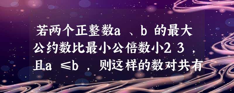 若两个正整数a、b的最大公约数比最小公倍数小23,且a≤b,则这样的数对共有 ______个. 若两个正整数a、b的最大公约数比最小公倍数小23,且a≤b,则这样的数对共有 ______个.