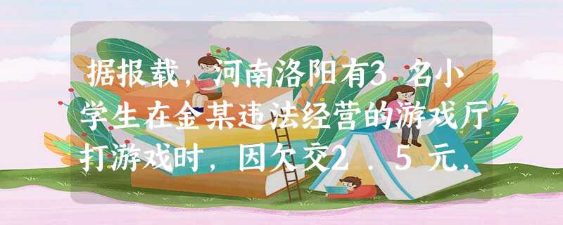 据报载,河南洛阳有3名小学生在金某违法经营的游戏厅打游戏时,因欠交2.5元,竟被金某用刀杀害,人民法院依法判处金某死刑。这则案例给我们的启示: 据报载,河南洛阳有3名小学生在金某违法经营的游戏厅打游戏时,因欠交2.5元,竟被金某用刀杀害,人民法院依法判处金某死刑。这则案例给我们的启示: