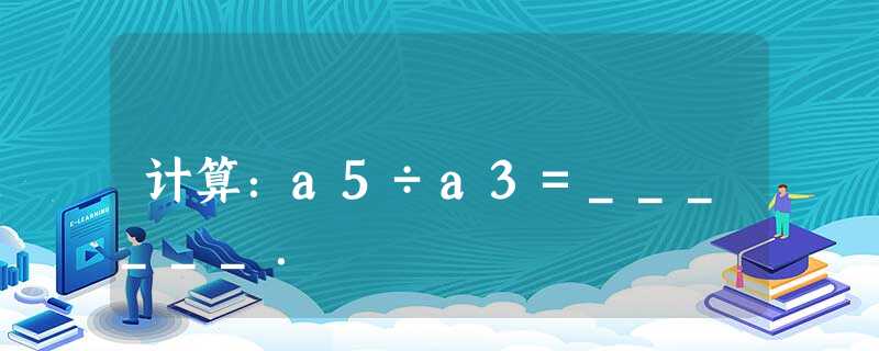 计算:a5÷a3=______. 计算:a5÷a3=______.