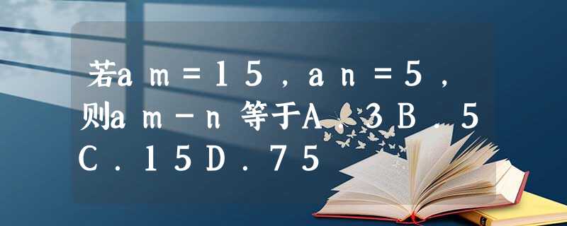 若am=15,an=5,则am-n等于A.3B.5C.15D.75 若am=15,an=5,则am-n等于A.3B.5C.15D.75