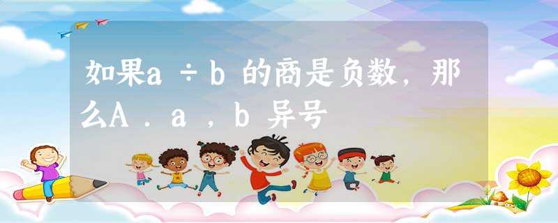 如果a÷b的商是负数,那么A.a,b异号 如果a÷b的商是负数,那么A.a,b异号
