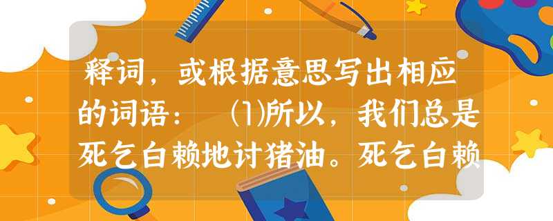 释词,或根据意思写出相应的词语: ⑴所以,我们总是死乞白赖地讨猪油。死乞白赖:________________________ ⑵诱人的食物引起了混 释词,或根据意思写出相应的词语: ⑴所以,我们总是死乞白赖地讨猪油。死乞白赖:________________________ ⑵诱人的食物引起了混