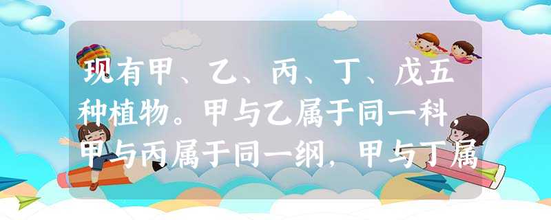 现有甲、乙、丙、丁、戊五种植物。甲与乙属于同一科,甲与丙属于同一纲,甲与丁属于同一目,甲与戊属于同一属。甲与上述哪一物种的共同特征最多?A.乙B.丙C.丁D 现有甲、乙、丙、丁、戊五种植物。甲与乙属于同一科,甲与丙属于同一纲,甲与丁属于同一目,甲与戊属于同一属。甲与上述哪一物种的共同特征最多?A.乙B.丙C.丁D