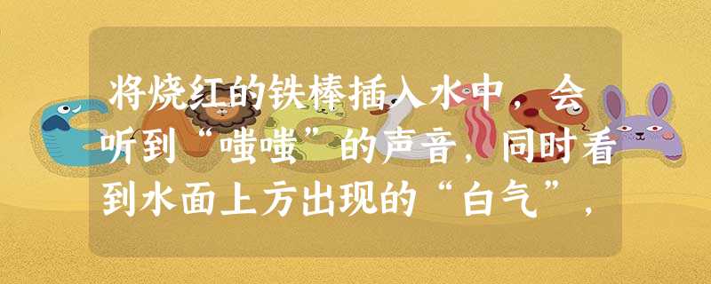 将烧红的铁棒插入水中,会听到“嗤嗤”的声音,同时看到水面上方出现的“白气”,这里发生的物态变化是先是 _________ 后是 _________ 将烧红的铁棒插入水中,会听到“嗤嗤”的声音,同时看到水面上方出现的“白气”,这里发生的物态变化是先是 _________ 后是 _________