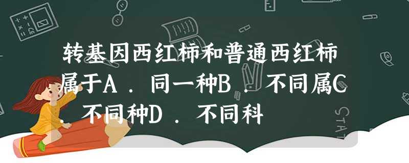 转基因西红柿和普通西红柿属于A.同一种B.不同属C.不同种D.不同科 转基因西红柿和普通西红柿属于A.同一种B.不同属C.不同种D.不同科