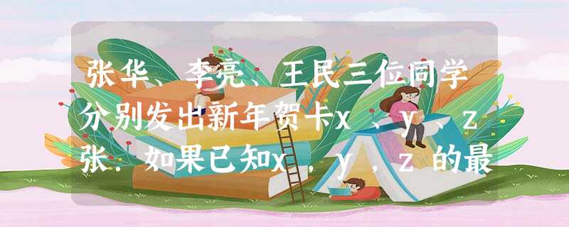 张华、李亮、王民三位同学分别发出新年贺卡x、y、z张.如果已知x,y,z的最小公倍数为60,x和y的最大公约数为4,y和z的最大公约数为3,那么张华发出的新年贺 张华、李亮、王民三位同学分别发出新年贺卡x、y、z张.如果已知x,y,z的最小公倍数为60,x和y的最大公约数为4,y和z的最大公约数为3,那么张华发出的新年贺