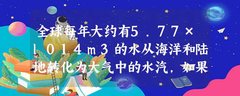 全球每年大约有5.77×l014m3的水从海洋和陆地转化为大气中的水汽,如果一个三口之家一年用水28.85m3,那么全球每年转化为水汽的水够多少个三 全球每年大约有5.77×l014m3的水从海洋和陆地转化为大气中的水汽,如果一个三口之家一年用水28.85m3,那么全球每年转化为水汽的水够多少个三