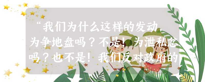 “我们为什么这样的发动,为争地盘吗?不是!为泄私忿吗?也不是!我们反对政府的屈服的外交!国都要亡了,还在这里死力地自相残杀,所以才提出抗日救国运动的八项主 “我们为什么这样的发动,为争地盘吗?不是!为泄私忿吗?也不是!我们反对政府的屈服的外交!国都要亡了,还在这里死力地自相残杀,所以才提出抗日救国运动的八项主