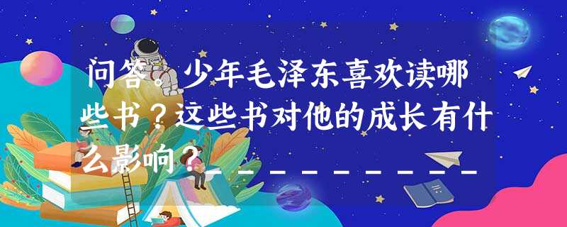 问答。少年毛泽东喜欢读哪些书?这些书对他的成长有什么影响?_____________________________________________ 问答。少年毛泽东喜欢读哪些书?这些书对他的成长有什么影响?_____________________________________________