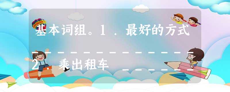 基本词组。1.最好的方式_____________2.乘出租车 ___________3.乘公共汽车____________4.乘地铁___ 基本词组。1.最好的方式_____________2.乘出租车 ___________3.乘公共汽车____________4.乘地铁___