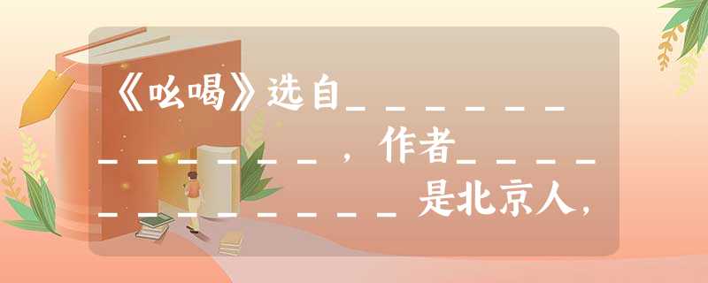 《吆喝》选自____________,作者____________是北京人,著名____________、____________、_________ 《吆喝》选自____________,作者____________是北京人,著名____________、____________、_________