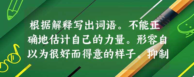 根据解释写出词语。不能正确地估计自己的力量。形容自以为很好而得意的样子。抑制不住的高兴流露在脸上。跟另一个人或事 根据解释写出词语。不能正确地估计自己的力量。形容自以为很好而得意的样子。抑制不住的高兴流露在脸上。跟另一个人或事