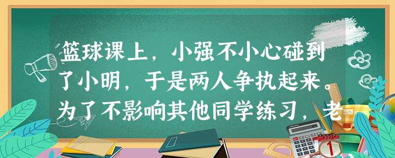 篮球课上,小强不小心碰到了小明,于是两人争执起来。为了不影响其他同学练习,老师把他俩叫出来想单独解决,但是小明转身就走到休息椅旁坐下对老师的话不予理睬。老师的火 篮球课上,小强不小心碰到了小明,于是两人争执起来。为了不影响其他同学练习,老师把他俩叫出来想单独解决,但是小明转身就走到休息椅旁坐下对老师的话不予理睬。老师的火