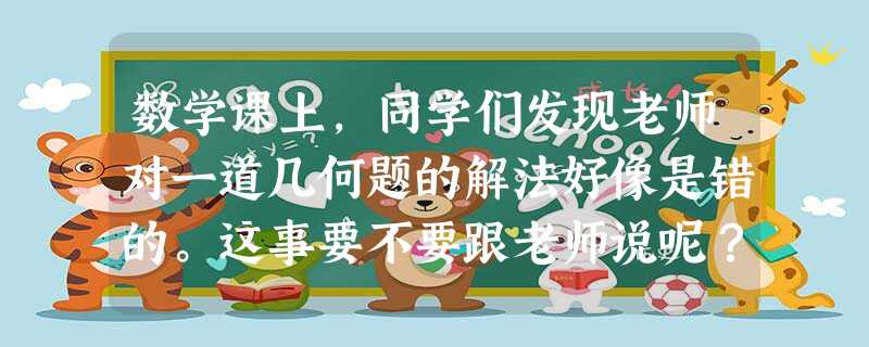 数学课上,同学们发现老师对一道几何题的解法好像是错的。这事要不要跟老师说呢?正确做法是:A.不能跟老师说,怕老师批评B.不要跟老师说,怕损害老师的形象C.应该跟 数学课上,同学们发现老师对一道几何题的解法好像是错的。这事要不要跟老师说呢?正确做法是:A.不能跟老师说,怕老师批评B.不要跟老师说,怕损害老师的形象C.应该跟