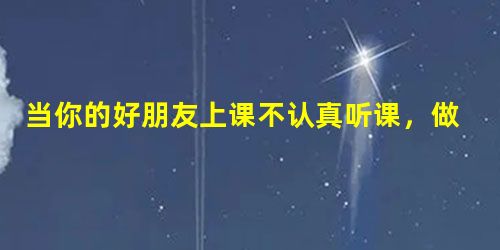 当你的好朋友上课不认真听课,做作业又抄袭别人的时候,你会:_____________________________________________ 当你的好朋友上课不认真听课,做作业又抄袭别人的时候,你会:_____________________________________________