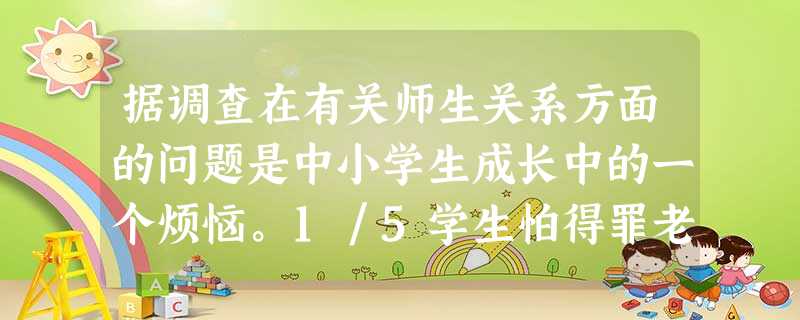 据调查在有关师生关系方面的问题是中小学生成长中的一个烦恼。1/5学生怕得罪老师在学校生活中,师生关系融洽而不亲密,超过l/4的青少年对老师持敬而远之 据调查在有关师生关系方面的问题是中小学生成长中的一个烦恼。1/5学生怕得罪老师在学校生活中,师生关系融洽而不亲密,超过l/4的青少年对老师持敬而远之