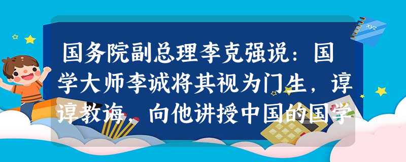 国务院副总理李克强说:国学大师李诚将其视为门生,谆谆教诲,向他讲授中国的国学、治学的方法。在“停课闹革命”的日子里李克强学业不但没有荒废,相反学识与 国务院副总理李克强说:国学大师李诚将其视为门生,谆谆教诲,向他讲授中国的国学、治学的方法。在“停课闹革命”的日子里李克强学业不但没有荒废,相反学识与