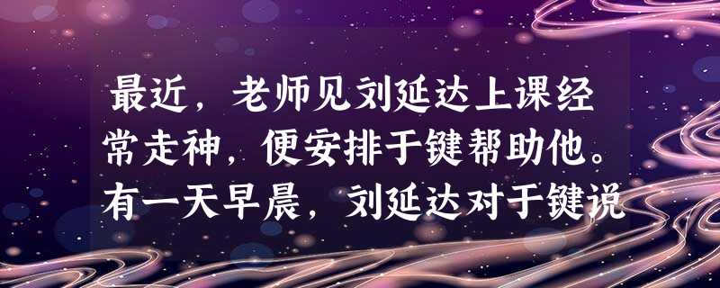 最近,老师见刘延达上课经常走神,便安排于键帮助他。有一天早晨,刘延达对于键说:“爸爸妈妈又吵架了,我一夜都没睡好。”这天,刘延达上课不但走神,还打瞌 最近,老师见刘延达上课经常走神,便安排于键帮助他。有一天早晨,刘延达对于键说:“爸爸妈妈又吵架了,我一夜都没睡好。”这天,刘延达上课不但走神,还打瞌