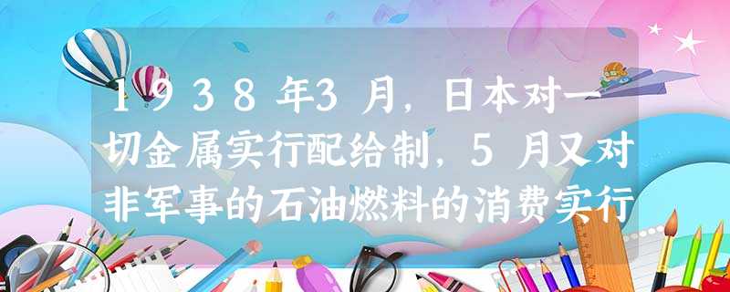1938年3月,日本对一切金属实行配给制,5月又对非军事的石油燃料的消费实行配给制,缩减了皮鞋和胶鞋的生产,甚至正式允许学生赤足上学,造成上述现象的 1938年3月,日本对一切金属实行配给制,5月又对非军事的石油燃料的消费实行配给制,缩减了皮鞋和胶鞋的生产,甚至正式允许学生赤足上学,造成上述现象的