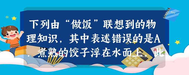 下列由“做饭”联想到的物理知识,其中表述错误的是A.煮熟的饺子浮在水面上,此时其所受浮力大于其重力B.在碗沿上把鸡蛋磕破,利用了力的作用是相互的原理C. 下列由“做饭”联想到的物理知识,其中表述错误的是A.煮熟的饺子浮在水面上,此时其所受浮力大于其重力B.在碗沿上把鸡蛋磕破,利用了力的作用是相互的原理C.