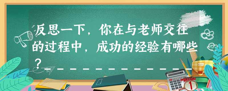 反思一下,你在与老师交往的过程中,成功的经验有哪些?________________________________________________ 反思一下,你在与老师交往的过程中,成功的经验有哪些?________________________________________________
