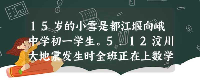 15岁的小雪是都江堰向峨中学初一学生。5.12汶川大地震发生时全班正在上数学课,在地震中教学楼突然坍塌,全班同学都被埋在废墟中。面对突如其来的灾难,她和同 15岁的小雪是都江堰向峨中学初一学生。5.12汶川大地震发生时全班正在上数学课,在地震中教学楼突然坍塌,全班同学都被埋在废墟中。面对突如其来的灾难,她和同