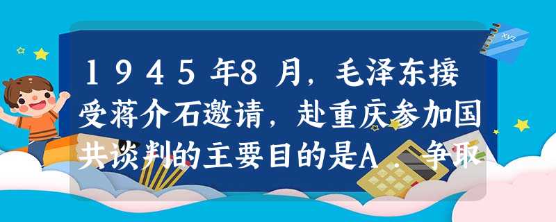 1945年8月,毛泽东接受蒋介石邀请,赴重庆参加国共谈判的主要目的是A.争取抗日战争的胜利 B.尽一切可能争取国内和平C.揭露国民党发动全面内战的罪行D.赢得战 1945年8月,毛泽东接受蒋介石邀请,赴重庆参加国共谈判的主要目的是A.争取抗日战争的胜利 B.尽一切可能争取国内和平C.揭露国民党发动全面内战的罪行D.赢得战