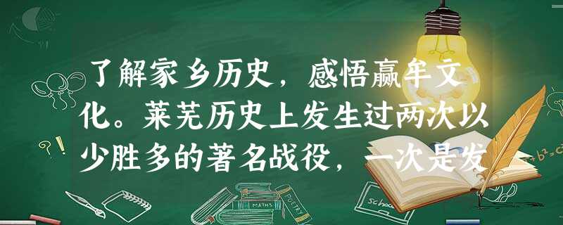 了解家乡历史,感悟赢牟文化。莱芜历史上发生过两次以少胜多的著名战役,一次是发生在2000多年前春秋时期的长勺之战,另一次是发生在近现代史上的莱芜战役 了解家乡历史,感悟赢牟文化。莱芜历史上发生过两次以少胜多的著名战役,一次是发生在2000多年前春秋时期的长勺之战,另一次是发生在近现代史上的莱芜战役